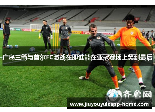 广岛三箭与首尔FC激战在即谁能在亚冠赛场上笑到最后